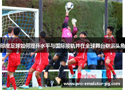 印度足球如何提升水平与国际接轨并在全球舞台崭露头角