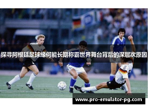 探寻阿根廷足球缘何能长期称霸世界舞台背后的深层次原因