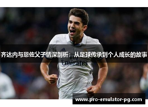 齐达内与恩佐父子情深剖析：从足球传承到个人成长的故事