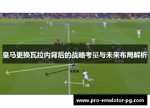皇马更换瓦拉内背后的战略考量与未来布局解析