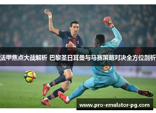 法甲焦点大战解析 巴黎圣日耳曼与马赛策略对决全方位剖析