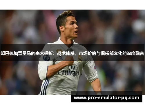 姆巴佩加盟皇马的未来探析：战术体系、市场价值与俱乐部文化的深度融合