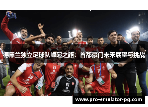 德黑兰独立足球队崛起之路：首都豪门未来展望与挑战