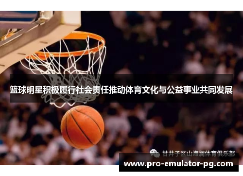 篮球明星积极履行社会责任推动体育文化与公益事业共同发展