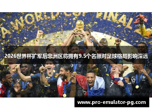 2026世界杯扩军后非洲区将拥有9.5个名额对足球格局影响深远